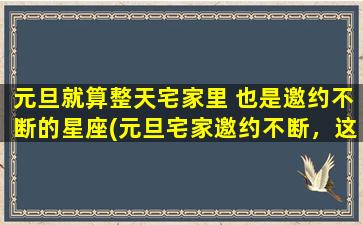 元旦就算整天宅家里 也是邀约不断的星座(元旦宅家邀约不断，这些星座zui受欢迎！)